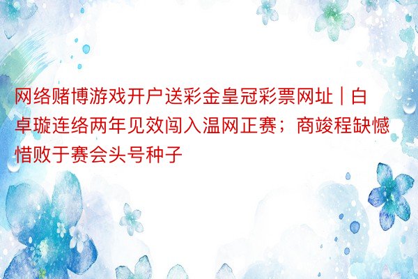 网络赌博游戏开户送彩金皇冠彩票网址 | 白卓璇连络两年见效闯入温网正赛；商竣程缺憾惜败于赛会头号种子