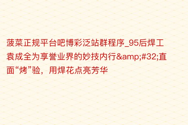 菠菜正规平台吧博彩泛站群程序_95后焊工袁成全为享誉业界的妙技内行&#32;直面“烤”验，用焊花点亮芳华