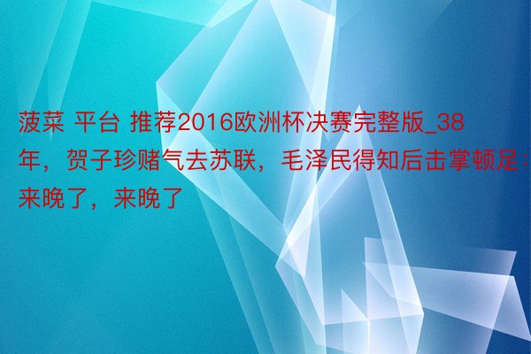 菠菜 平台 推荐2016欧洲杯决赛完整版_38年，贺子珍赌气去苏联，毛泽民得知后击掌顿足：来晚了，来晚了