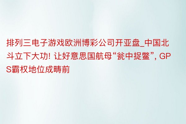 排列三电子游戏欧洲博彩公司开亚盘_中国北斗立下大功! 让好意思国航母“瓮中捉鳖”, GPS霸权地位成畴前