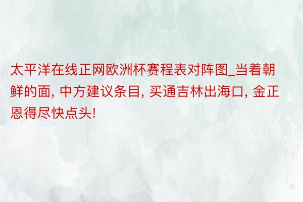 太平洋在线正网欧洲杯赛程表对阵图_当着朝鲜的面, 中方建议条目, 买通吉林出海口, 金正恩得尽快点头!