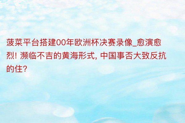 菠菜平台搭建00年欧洲杯决赛录像_愈演愈烈! 濒临不吉的黄海形式, 中国事否大致反抗的住?