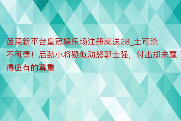 菠菜新平台皇冠娱乐场注册就送28_士可杀不可辱！后劲小将疑似动怒郭士强，付出却未赢得应有的尊重