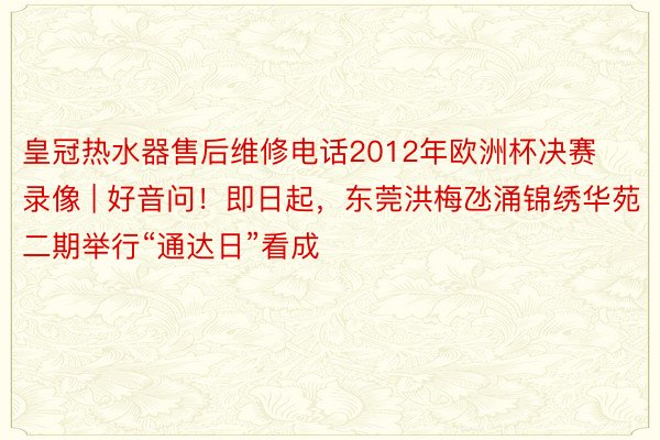 皇冠热水器售后维修电话2012年欧洲杯决赛录像 | 好音问！即日起，东莞洪梅氹涌锦绣华苑二期举行“通达日”看成