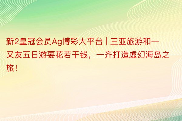 新2皇冠会员Ag博彩大平台 | 三亚旅游和一又友五日游要花若干钱，一齐打造虚幻海岛之旅！