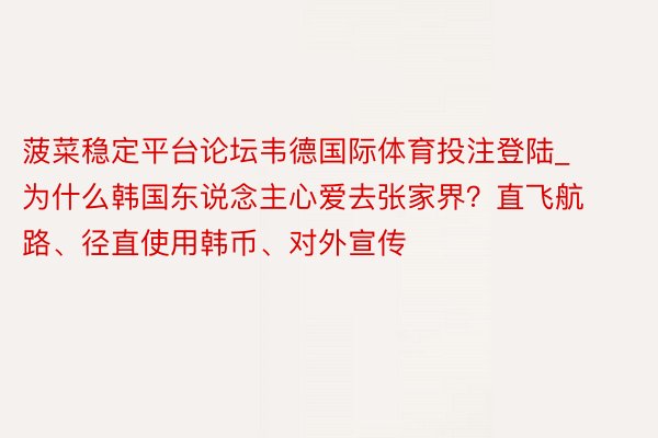 菠菜稳定平台论坛韦德国际体育投注登陆_为什么韩国东说念主心爱去张家界？直飞航路、径直使用韩币、对外宣传