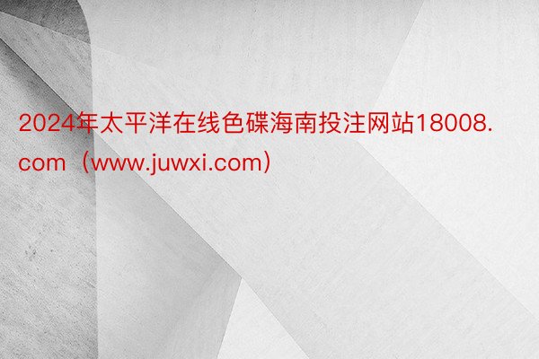 2024年太平洋在线色碟海南投注网站18008.com（www.juwxi.com）