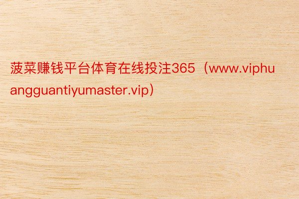 菠菜赚钱平台体育在线投注365（www.viphuangguantiyumaster.vip）