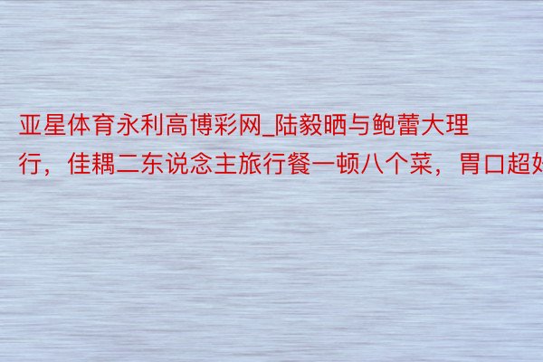 亚星体育永利高博彩网_陆毅晒与鲍蕾大理行，佳耦二东说念主旅行餐一顿八个菜，胃口超好