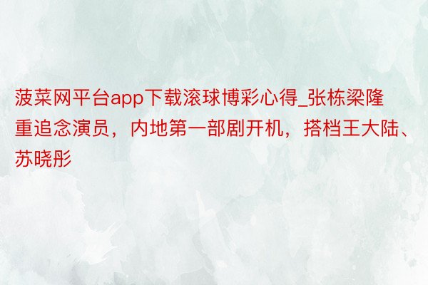 菠菜网平台app下载滚球博彩心得_张栋梁隆重追念演员，内地第一部剧开机，搭档王大陆、苏晓彤