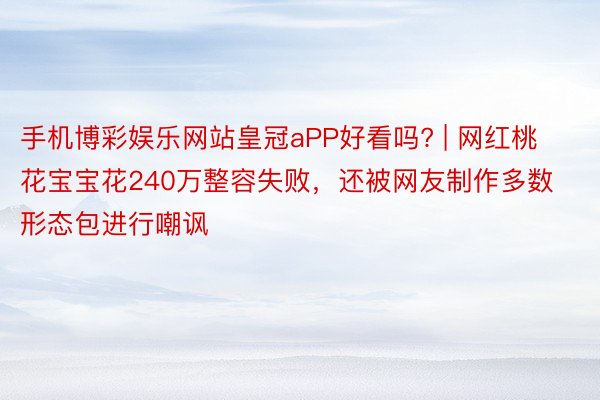 手机博彩娱乐网站皇冠aPP好看吗? | 网红桃花宝宝花240万整容失败，还被网友制作多数形态包进行嘲讽