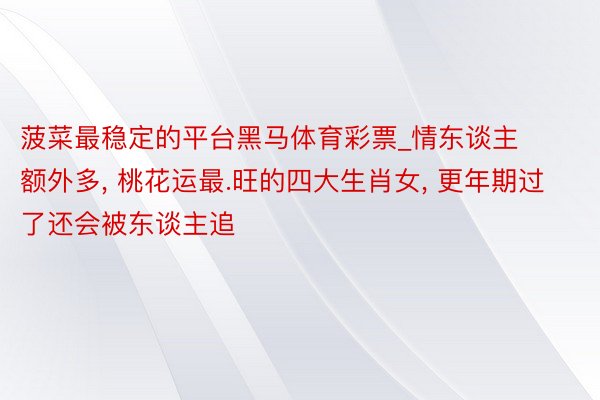 菠菜最稳定的平台黑马体育彩票_情东谈主额外多, 桃花运最.旺的四大生肖女, 更年期过了还会被东谈主追