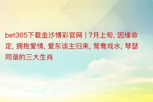 bet365下载金沙博彩官网 | 7月上旬, 因缘命定, 拥抱爱情, 爱东谈主归来, 鸳鸯戏水, 琴瑟同谐的三大生肖