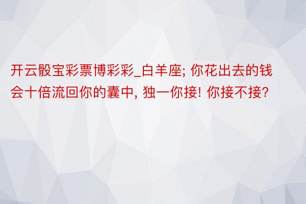 开云骰宝彩票博彩彩_白羊座; 你花出去的钱会十倍流回你的囊中, 独一你接! 你接不接?