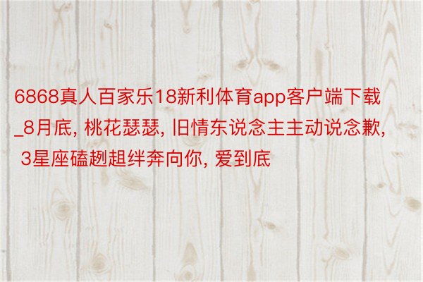 6868真人百家乐18新利体育app客户端下载_8月底, 桃花瑟瑟, 旧情东说念主主动说念歉, 3星座磕趔趄绊奔向你, 爱到底