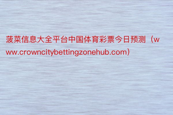 菠菜信息大全平台中国体育彩票今日预测（www.crowncitybettingzonehub.com）