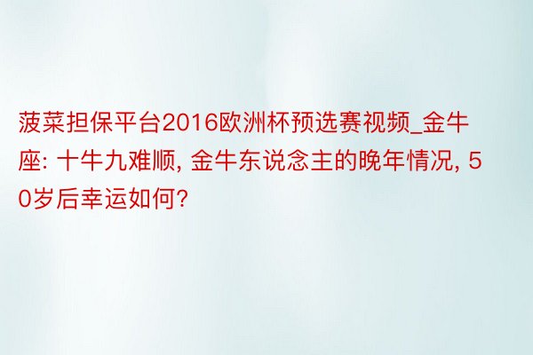 菠菜担保平台2016欧洲杯预选赛视频_金牛座: 十牛九难顺, 金牛东说念主的晚年情况, 50岁后幸运如何?