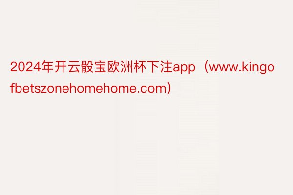 2024年开云骰宝欧洲杯下注app（www.kingofbetszonehomehome.com）