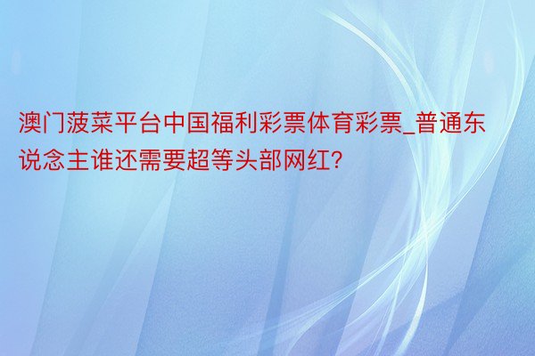 澳门菠菜平台中国福利彩票体育彩票_普通东说念主谁还需要超等头部网红？