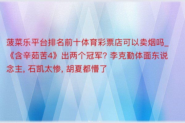 菠菜乐平台排名前十体育彩票店可以卖烟吗_《含辛茹苦4》出两个冠军? 李克勤体面东说念主, 石凯太惨, 胡夏都懵了