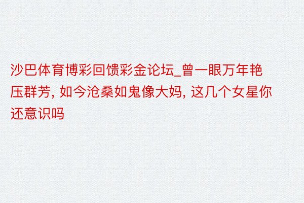 沙巴体育博彩回馈彩金论坛_曾一眼万年艳压群芳, 如今沧桑如鬼像大妈, 这几个女星你还意识吗