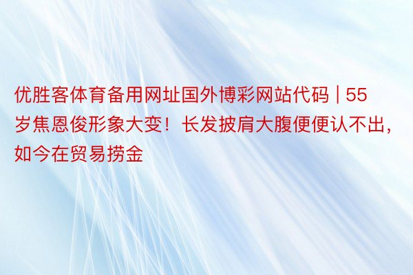 优胜客体育备用网址国外博彩网站代码 | 55岁焦恩俊形象大变！长发披肩大腹便便认不出，如今在贸易捞金