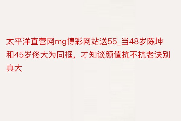 太平洋直营网mg博彩网站送55_当48岁陈坤和45岁佟大为同框，才知谈颜值抗不抗老诀别真大