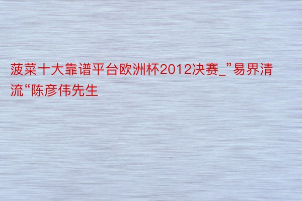 菠菜十大靠谱平台欧洲杯2012决赛_”易界清流“陈彦伟先生