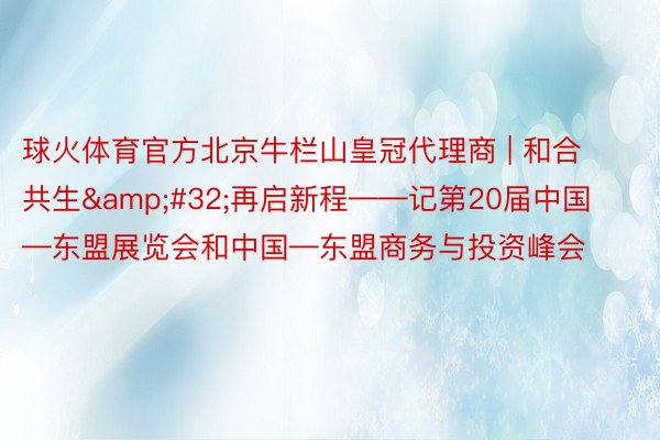 球火体育官方北京牛栏山皇冠代理商 | 和合共生&#32;再启新程——记第20届中国—东盟展览会和中国—东盟商务与投资峰会