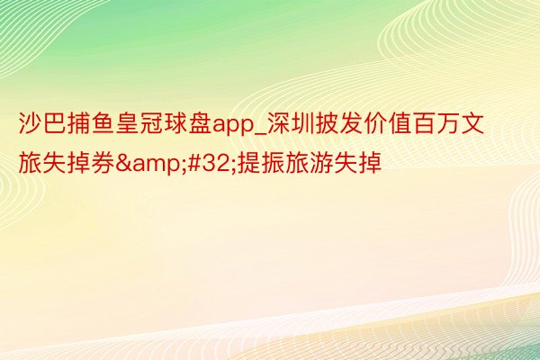 沙巴捕鱼皇冠球盘app_深圳披发价值百万文旅失掉券&#32;提振旅游失掉