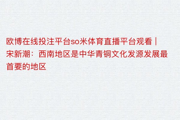 欧博在线投注平台so米体育直播平台观看 | 宋新潮：西南地区是中华青铜文化发源发展最首要的地区