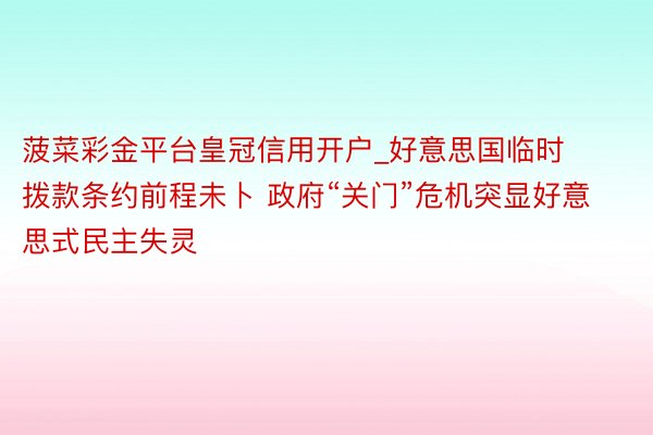 菠菜彩金平台皇冠信用开户_好意思国临时拨款条约前程未卜 政府“关门”危机突显好意思式民主失灵