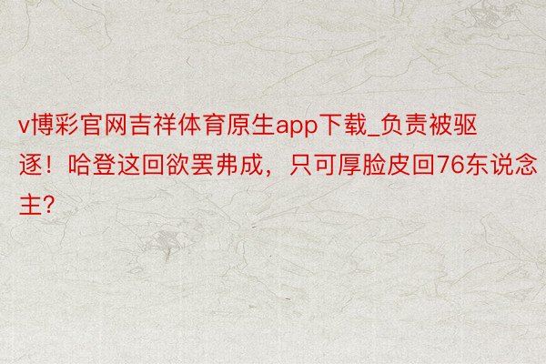 v博彩官网吉祥体育原生app下载_负责被驱逐！哈登这回欲罢弗成，只可厚脸皮回76东说念主？