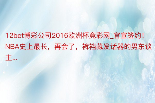 12bet博彩公司2016欧洲杯竞彩网_官宣签约！NBA史上最长，再会了，裤裆藏发话器的男东谈主...