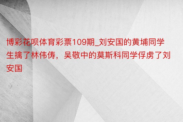 博彩花呗体育彩票109期_刘安国的黄埔同学生擒了林伟俦，吴敬中的莫斯科同学俘虏了刘安国