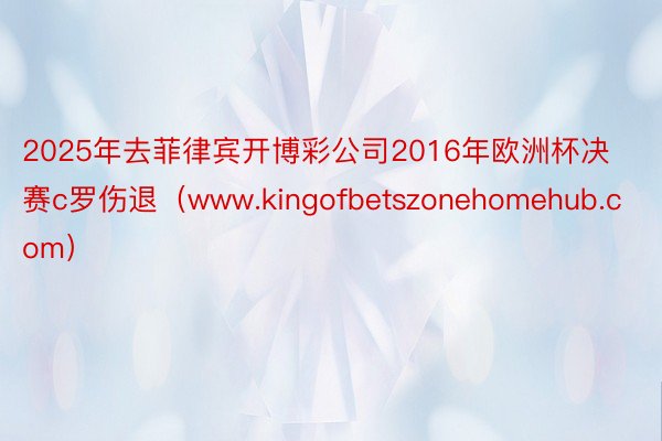 2025年去菲律宾开博彩公司2016年欧洲杯决赛c罗伤退（www.kingofbetszonehomehub.com）