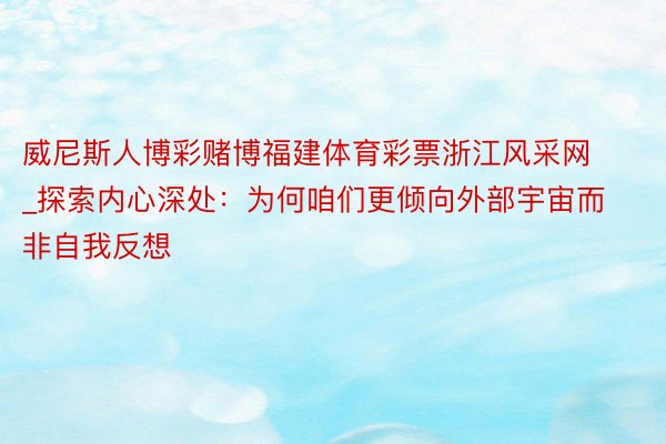 威尼斯人博彩赌博福建体育彩票浙江风采网_探索内心深处：为何咱们更倾向外部宇宙而非自我反想