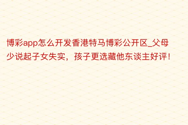 博彩app怎么开发香港特马博彩公开区_父母少说起子女失实，孩子更选藏他东谈主好评！