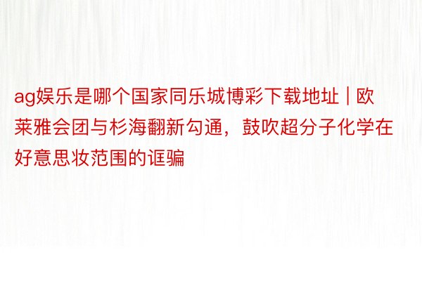 ag娱乐是哪个国家同乐城博彩下载地址 | 欧莱雅会团与杉海翻新勾通，鼓吹超分子化学在好意思妆范围的诓骗