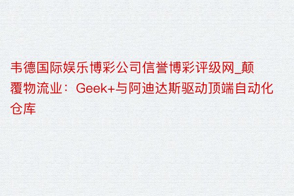 韦德国际娱乐博彩公司信誉博彩评级网_颠覆物流业：Geek+与阿迪达斯驱动顶端自动化仓库