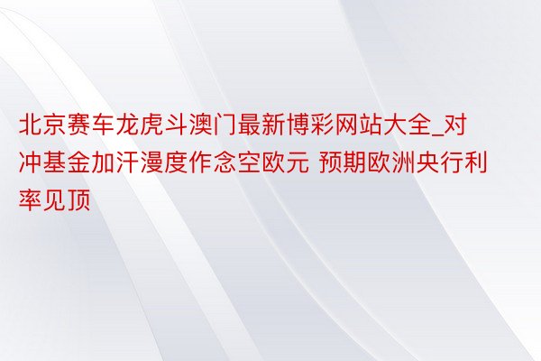 北京赛车龙虎斗澳门最新博彩网站大全_对冲基金加汗漫度作念空欧元 预期欧洲央行利率见顶