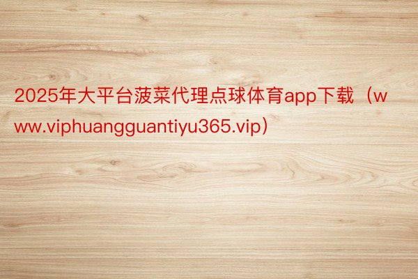 2025年大平台菠菜代理点球体育app下载（www.viphuangguantiyu365.vip）