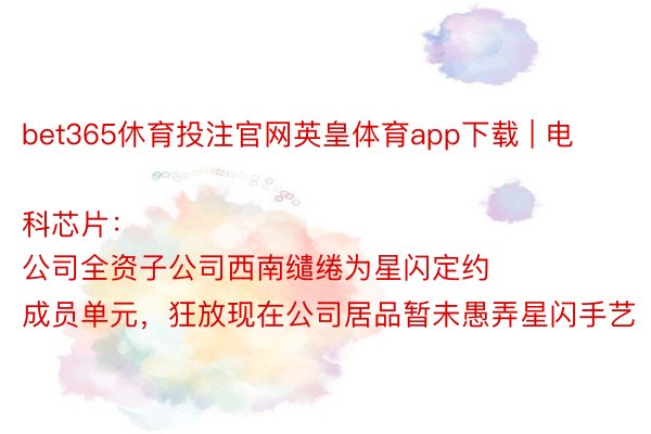 bet365休育投注官网英皇体育app下载 | 电科芯片:
公司全资子公司西南缱绻为星闪定约成员单元,狂放现在公司居品暂未愚弄星闪手艺